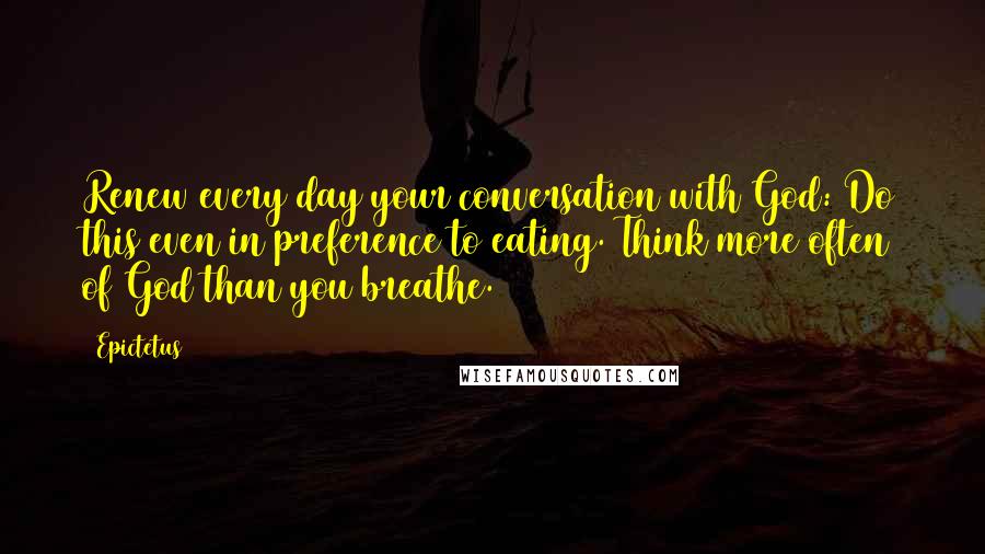 Epictetus Quotes: Renew every day your conversation with God: Do this even in preference to eating. Think more often of God than you breathe.