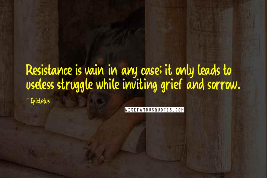 Epictetus Quotes: Resistance is vain in any case; it only leads to useless struggle while inviting grief and sorrow.