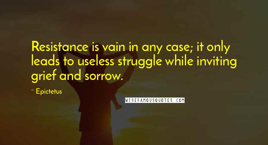 Epictetus Quotes: Resistance is vain in any case; it only leads to useless struggle while inviting grief and sorrow.
