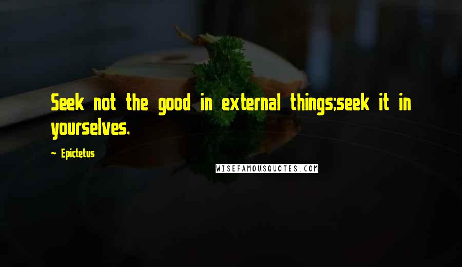 Epictetus Quotes: Seek not the good in external things;seek it in yourselves.
