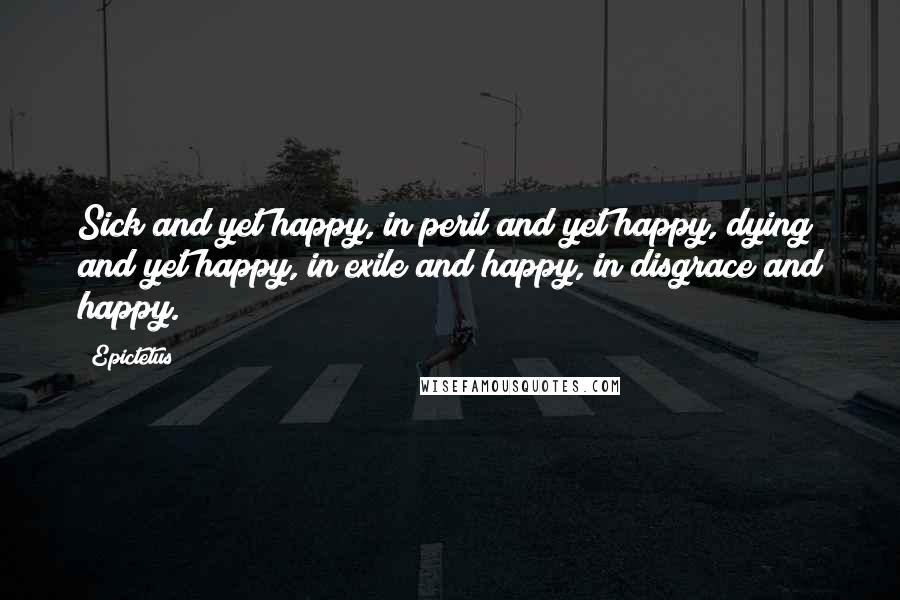 Epictetus Quotes: Sick and yet happy, in peril and yet happy, dying and yet happy, in exile and happy, in disgrace and happy.