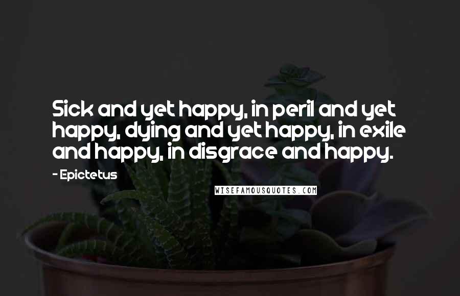 Epictetus Quotes: Sick and yet happy, in peril and yet happy, dying and yet happy, in exile and happy, in disgrace and happy.