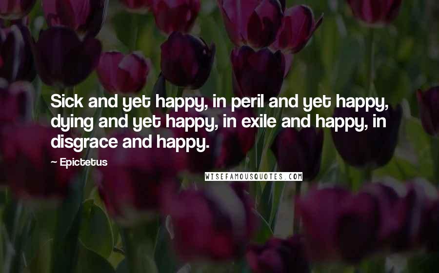 Epictetus Quotes: Sick and yet happy, in peril and yet happy, dying and yet happy, in exile and happy, in disgrace and happy.
