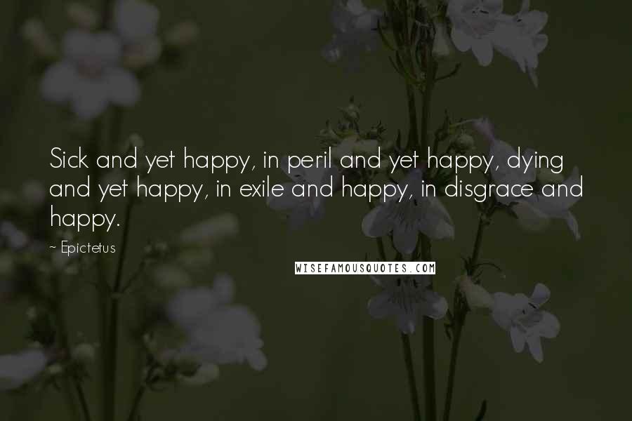 Epictetus Quotes: Sick and yet happy, in peril and yet happy, dying and yet happy, in exile and happy, in disgrace and happy.