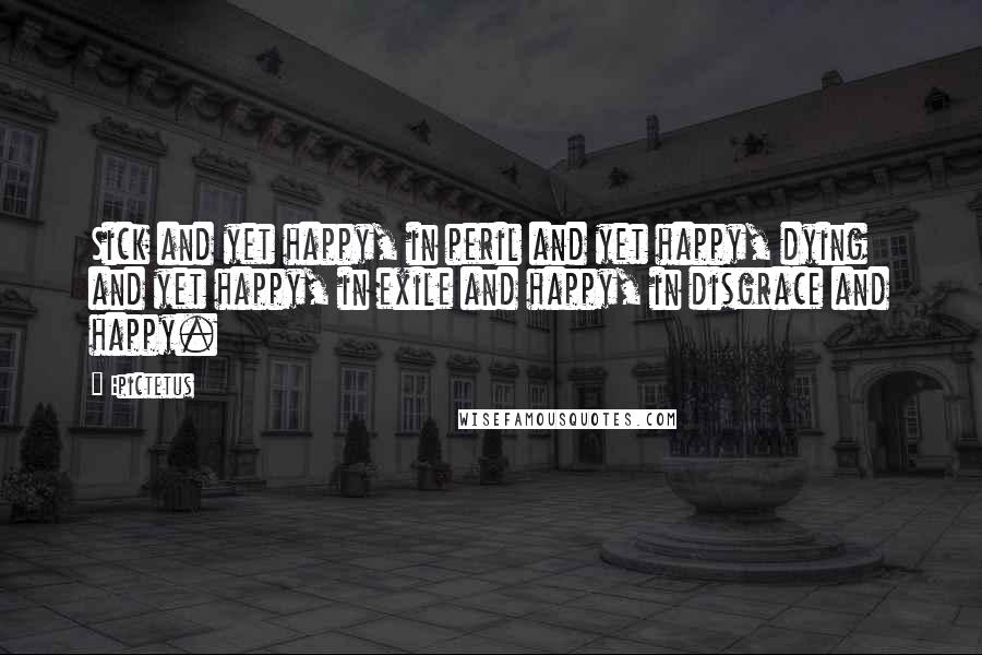 Epictetus Quotes: Sick and yet happy, in peril and yet happy, dying and yet happy, in exile and happy, in disgrace and happy.