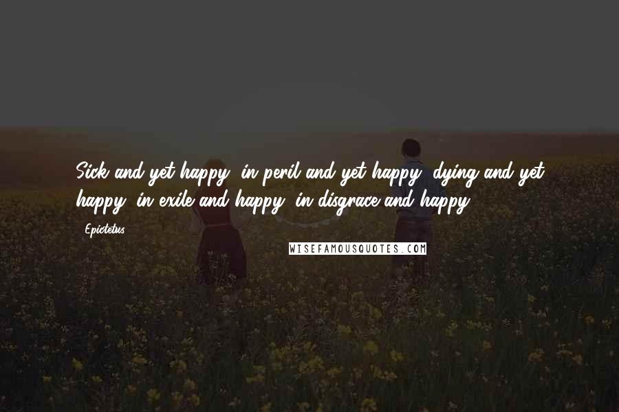 Epictetus Quotes: Sick and yet happy, in peril and yet happy, dying and yet happy, in exile and happy, in disgrace and happy.