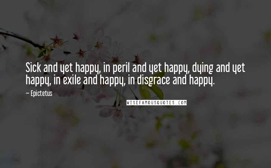 Epictetus Quotes: Sick and yet happy, in peril and yet happy, dying and yet happy, in exile and happy, in disgrace and happy.