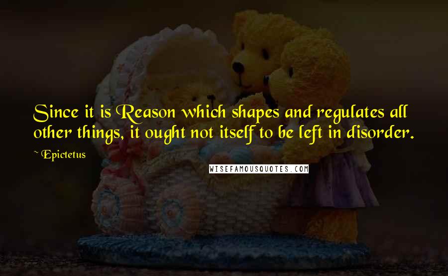 Epictetus Quotes: Since it is Reason which shapes and regulates all other things, it ought not itself to be left in disorder.