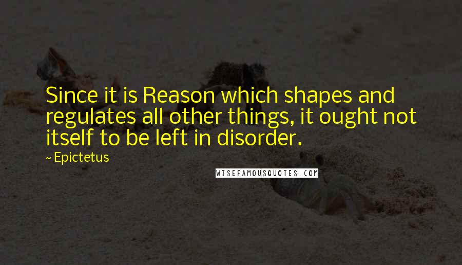 Epictetus Quotes: Since it is Reason which shapes and regulates all other things, it ought not itself to be left in disorder.