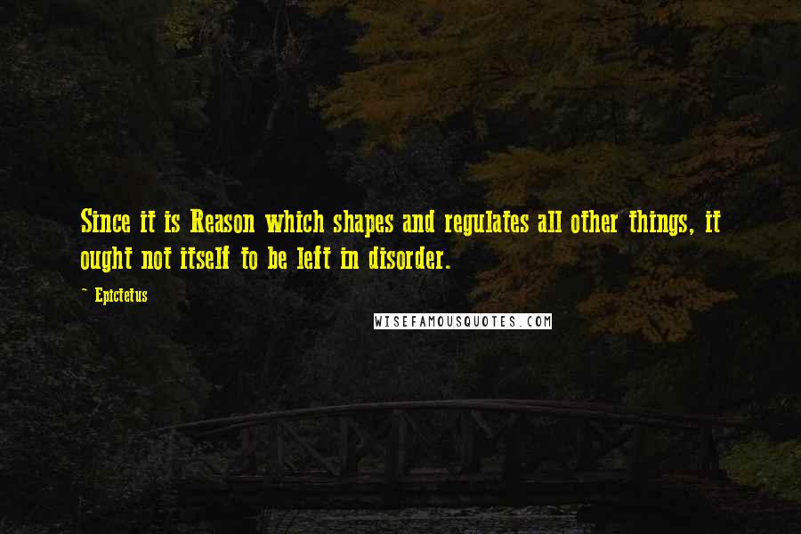 Epictetus Quotes: Since it is Reason which shapes and regulates all other things, it ought not itself to be left in disorder.