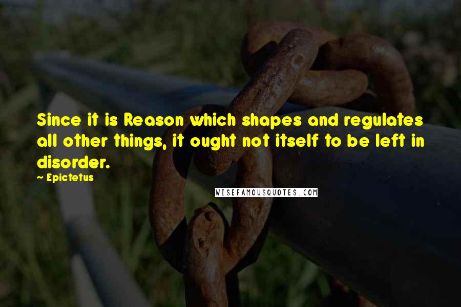 Epictetus Quotes: Since it is Reason which shapes and regulates all other things, it ought not itself to be left in disorder.