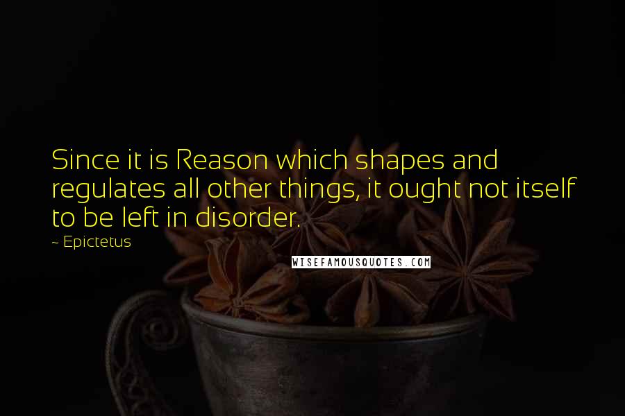 Epictetus Quotes: Since it is Reason which shapes and regulates all other things, it ought not itself to be left in disorder.