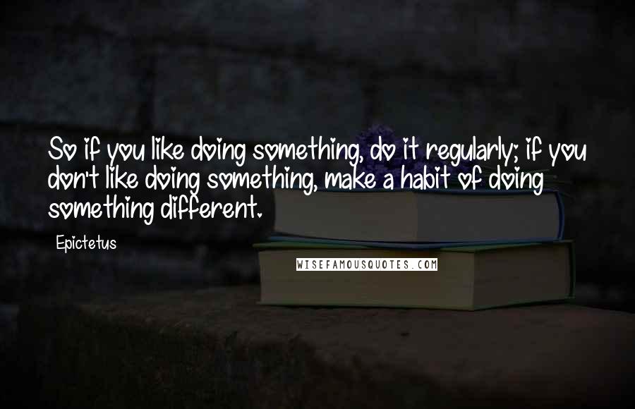 Epictetus Quotes: So if you like doing something, do it regularly; if you don't like doing something, make a habit of doing something different.