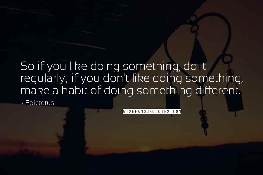 Epictetus Quotes: So if you like doing something, do it regularly; if you don't like doing something, make a habit of doing something different.