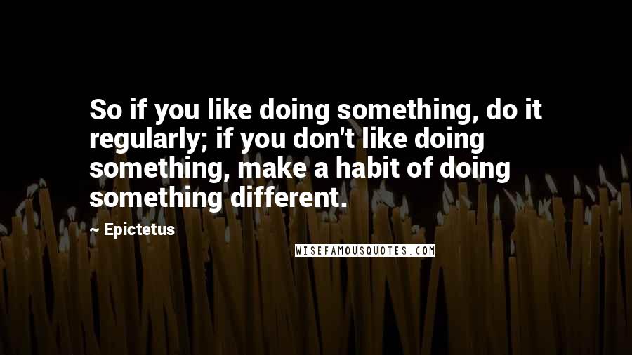 Epictetus Quotes: So if you like doing something, do it regularly; if you don't like doing something, make a habit of doing something different.