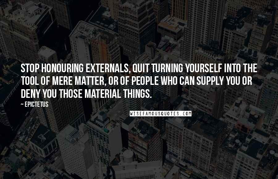Epictetus Quotes: Stop honouring externals, quit turning yourself into the tool of mere matter, or of people who can supply you or deny you those material things.