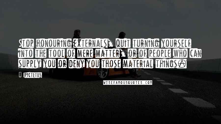 Epictetus Quotes: Stop honouring externals, quit turning yourself into the tool of mere matter, or of people who can supply you or deny you those material things.