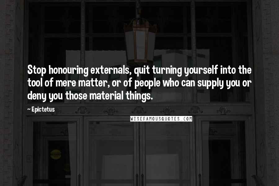 Epictetus Quotes: Stop honouring externals, quit turning yourself into the tool of mere matter, or of people who can supply you or deny you those material things.