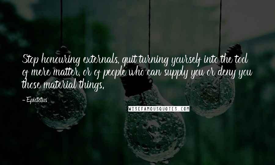 Epictetus Quotes: Stop honouring externals, quit turning yourself into the tool of mere matter, or of people who can supply you or deny you those material things.