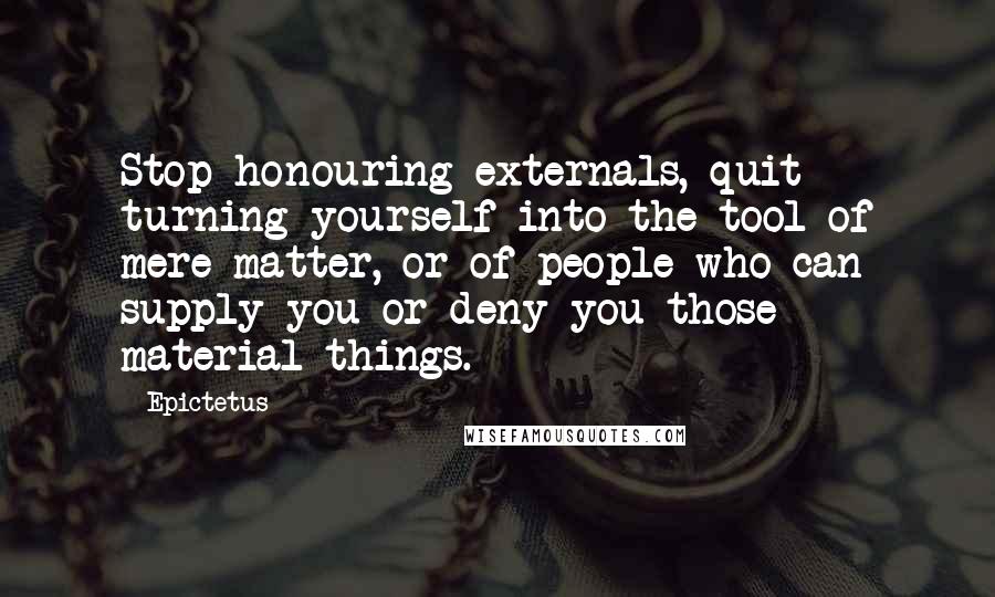Epictetus Quotes: Stop honouring externals, quit turning yourself into the tool of mere matter, or of people who can supply you or deny you those material things.