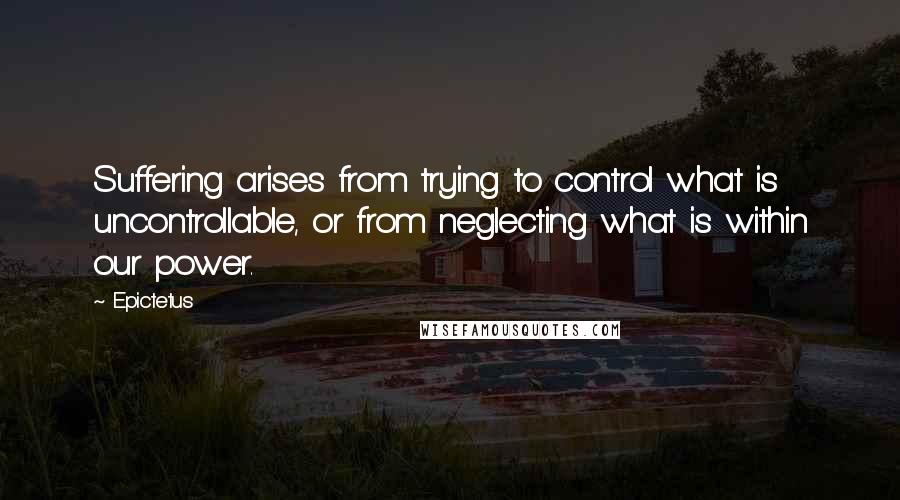 Epictetus Quotes: Suffering arises from trying to control what is uncontrollable, or from neglecting what is within our power.