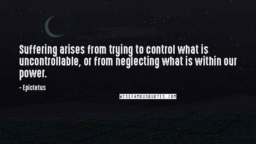 Epictetus Quotes: Suffering arises from trying to control what is uncontrollable, or from neglecting what is within our power.
