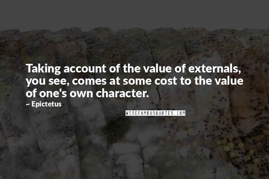 Epictetus Quotes: Taking account of the value of externals, you see, comes at some cost to the value of one's own character.