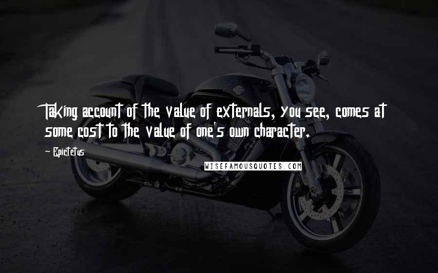 Epictetus Quotes: Taking account of the value of externals, you see, comes at some cost to the value of one's own character.