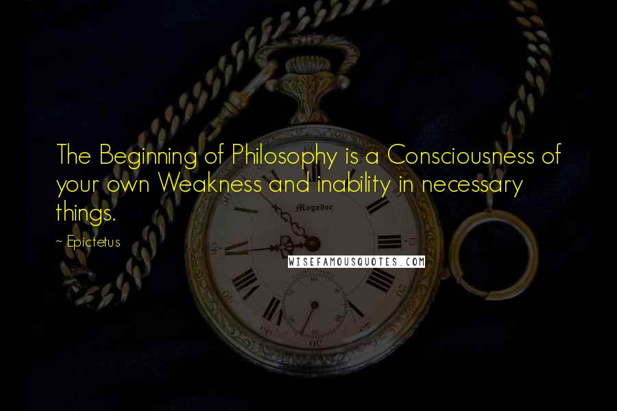 Epictetus Quotes: The Beginning of Philosophy is a Consciousness of your own Weakness and inability in necessary things.