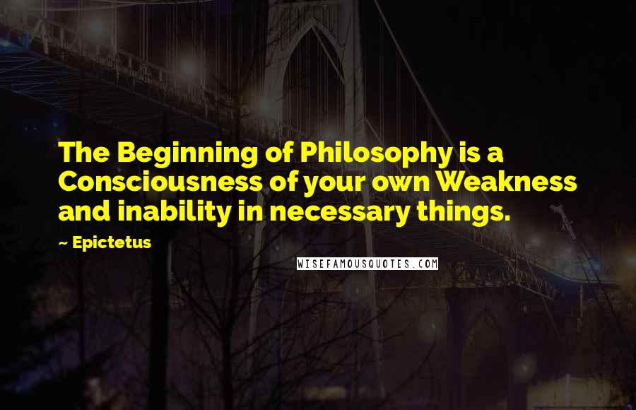 Epictetus Quotes: The Beginning of Philosophy is a Consciousness of your own Weakness and inability in necessary things.