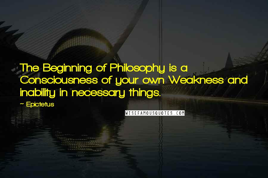 Epictetus Quotes: The Beginning of Philosophy is a Consciousness of your own Weakness and inability in necessary things.