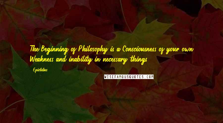 Epictetus Quotes: The Beginning of Philosophy is a Consciousness of your own Weakness and inability in necessary things.