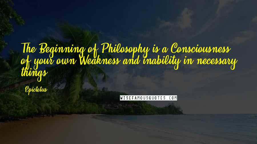 Epictetus Quotes: The Beginning of Philosophy is a Consciousness of your own Weakness and inability in necessary things.