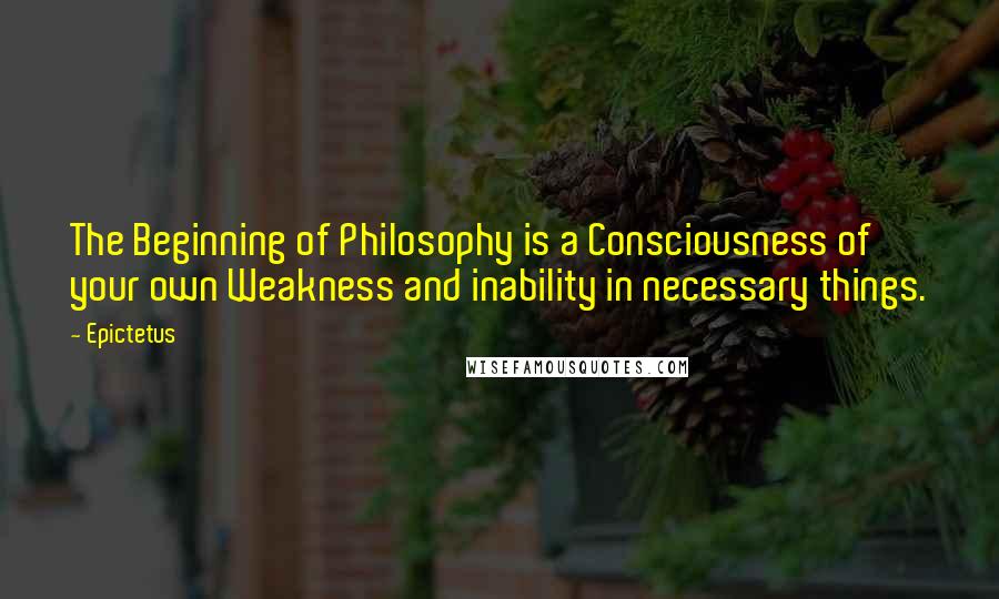 Epictetus Quotes: The Beginning of Philosophy is a Consciousness of your own Weakness and inability in necessary things.