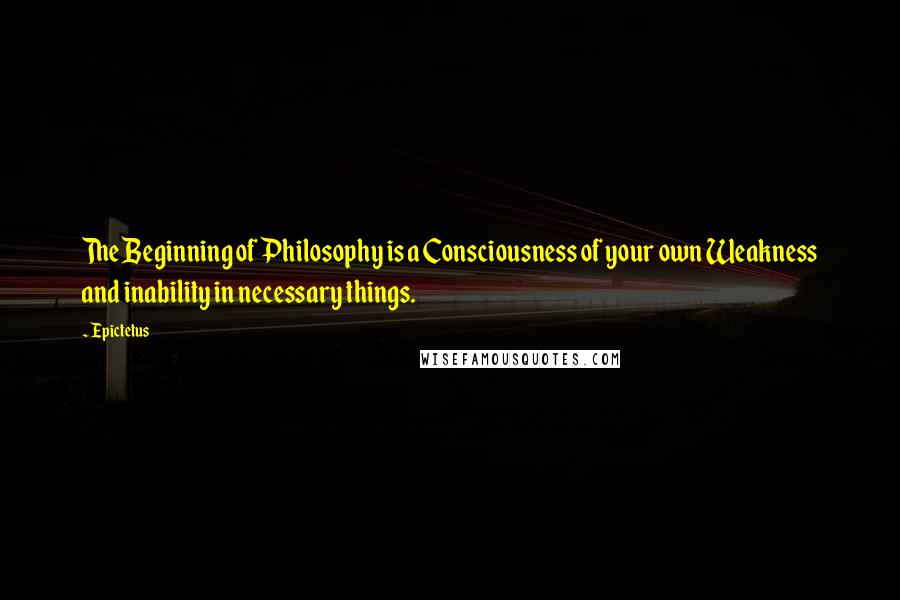 Epictetus Quotes: The Beginning of Philosophy is a Consciousness of your own Weakness and inability in necessary things.