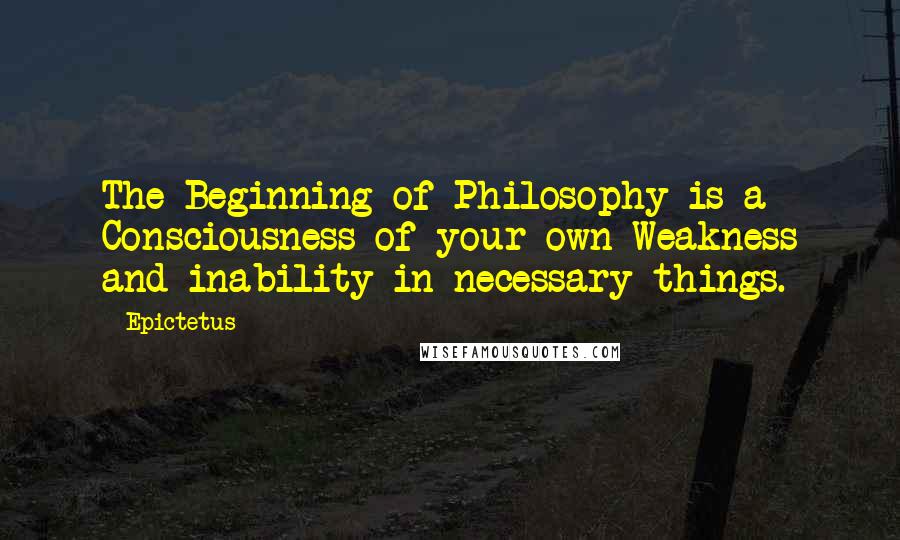 Epictetus Quotes: The Beginning of Philosophy is a Consciousness of your own Weakness and inability in necessary things.