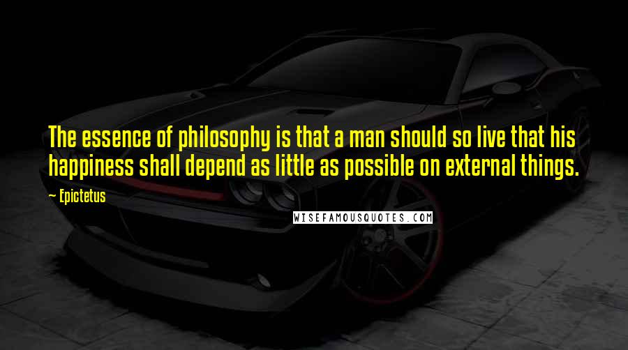 Epictetus Quotes: The essence of philosophy is that a man should so live that his happiness shall depend as little as possible on external things.