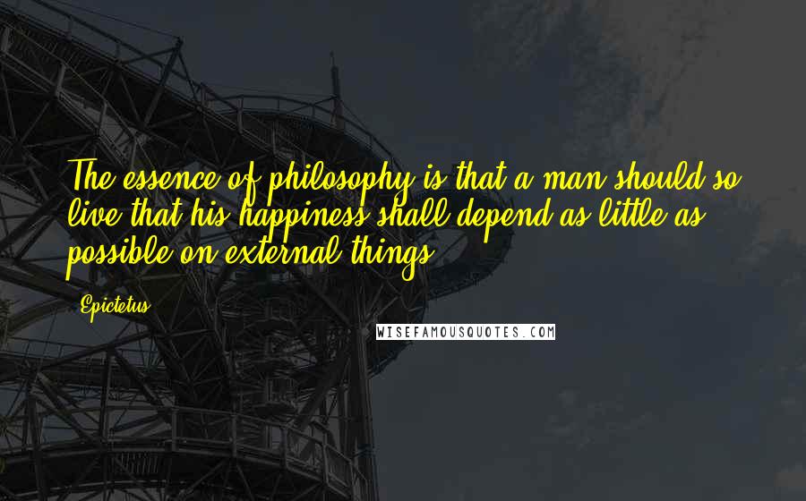 Epictetus Quotes: The essence of philosophy is that a man should so live that his happiness shall depend as little as possible on external things.