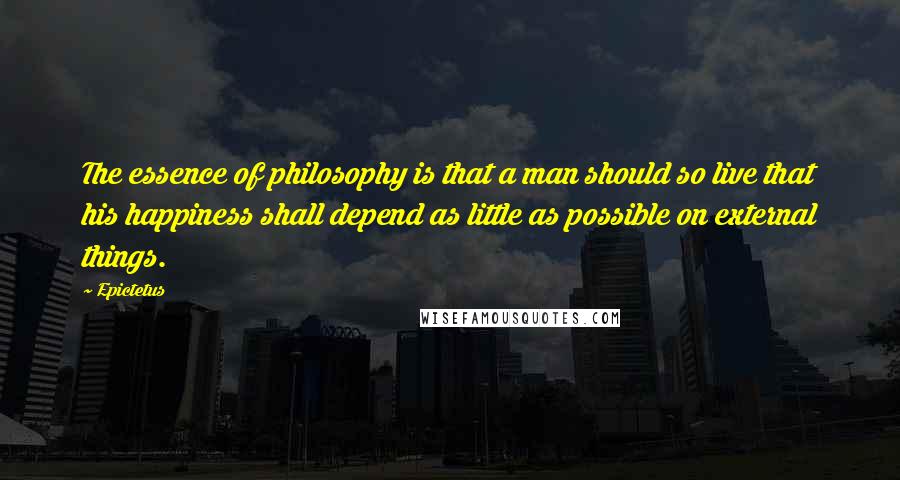 Epictetus Quotes: The essence of philosophy is that a man should so live that his happiness shall depend as little as possible on external things.