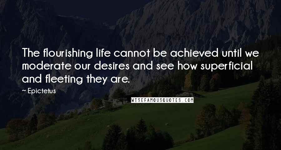 Epictetus Quotes: The flourishing life cannot be achieved until we moderate our desires and see how superficial and fleeting they are.