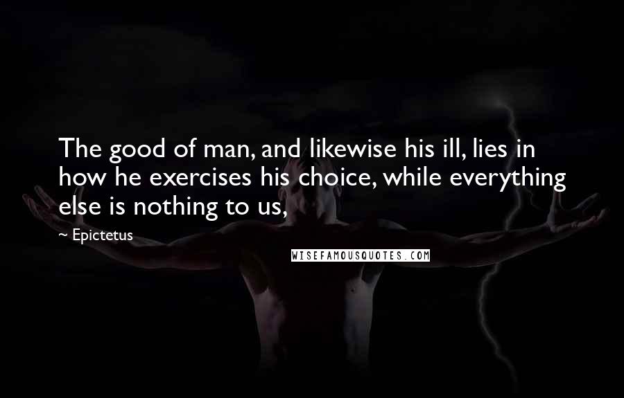 Epictetus Quotes: The good of man, and likewise his ill, lies in how he exercises his choice, while everything else is nothing to us,