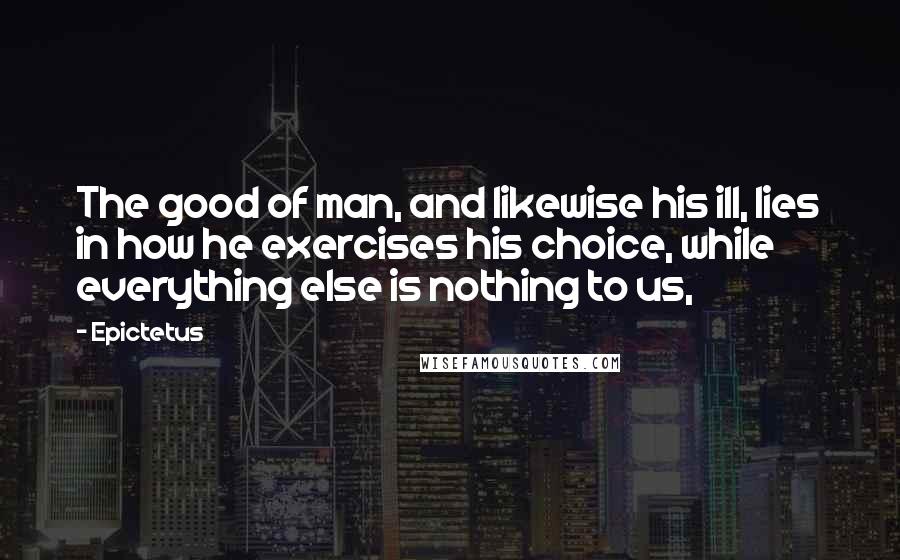 Epictetus Quotes: The good of man, and likewise his ill, lies in how he exercises his choice, while everything else is nothing to us,
