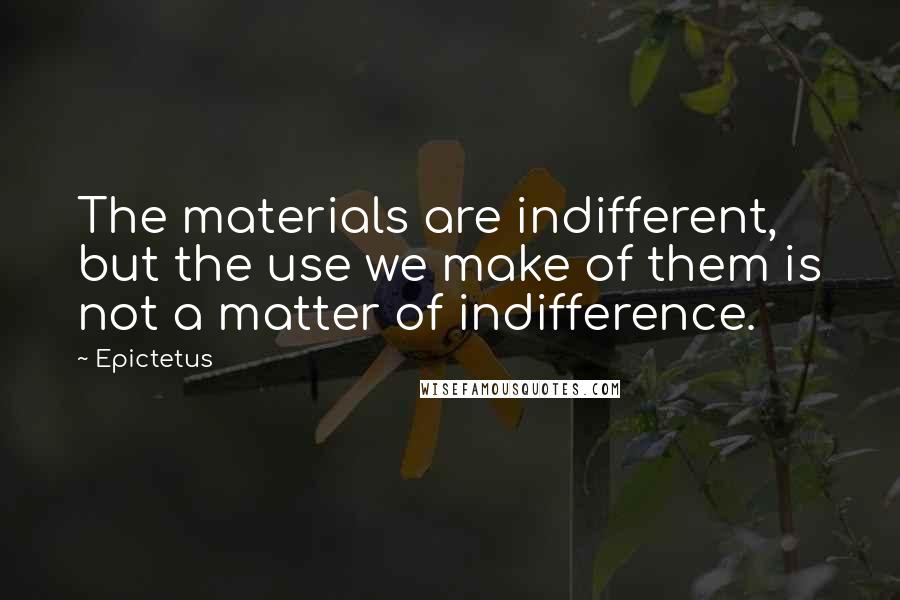 Epictetus Quotes: The materials are indifferent, but the use we make of them is not a matter of indifference.