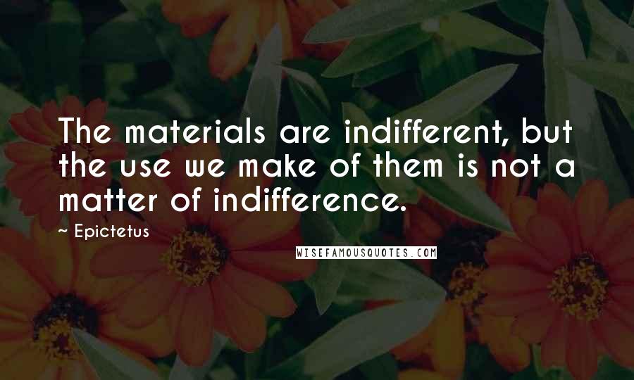 Epictetus Quotes: The materials are indifferent, but the use we make of them is not a matter of indifference.