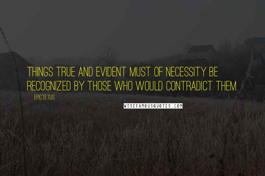 Epictetus Quotes: Things true and evident must of necessity be recognized by those who would contradict them.