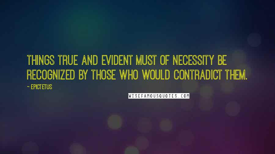 Epictetus Quotes: Things true and evident must of necessity be recognized by those who would contradict them.