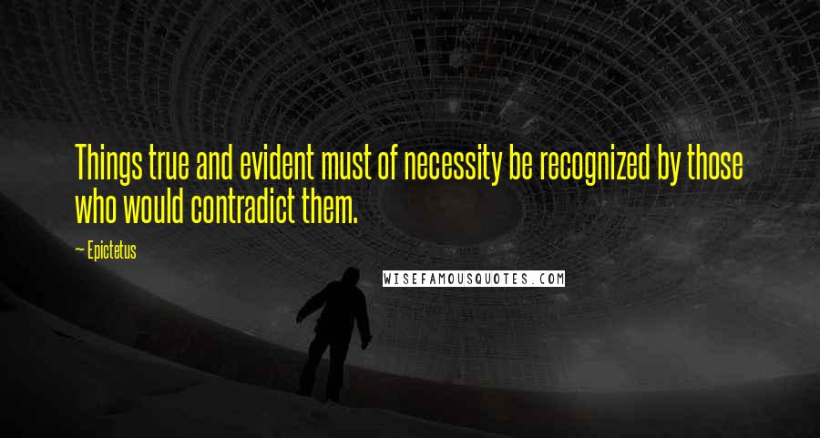 Epictetus Quotes: Things true and evident must of necessity be recognized by those who would contradict them.