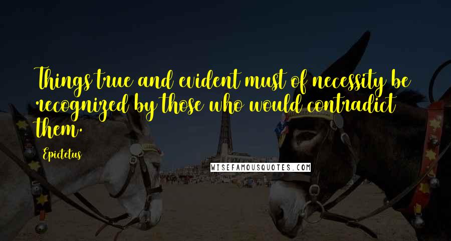 Epictetus Quotes: Things true and evident must of necessity be recognized by those who would contradict them.