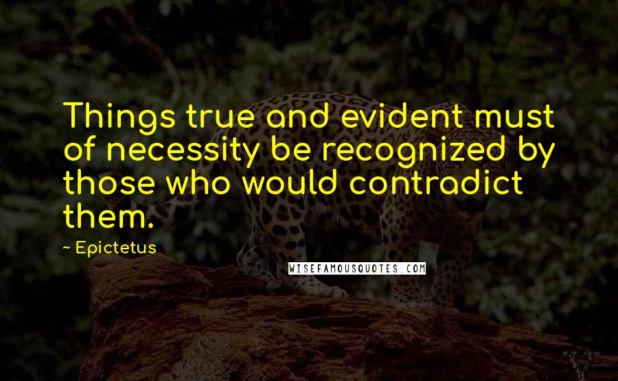 Epictetus Quotes: Things true and evident must of necessity be recognized by those who would contradict them.