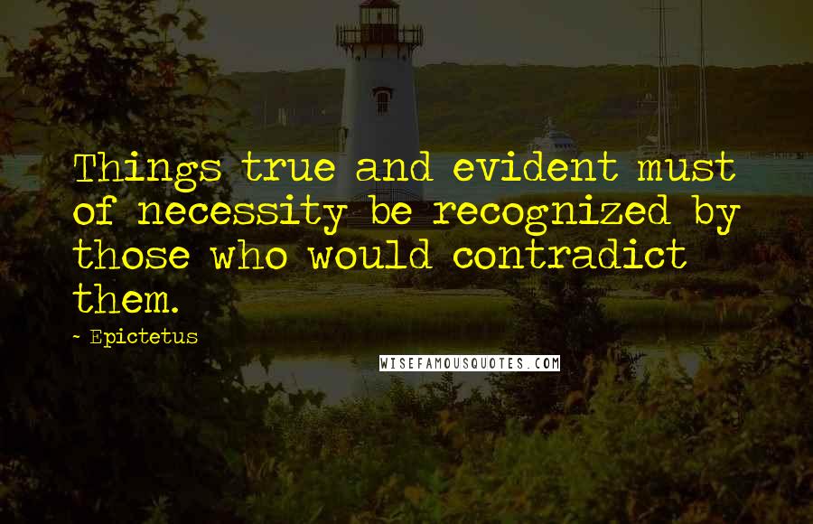 Epictetus Quotes: Things true and evident must of necessity be recognized by those who would contradict them.